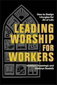 Leading Worship for Workers: How to Design Liturgies for All of Life